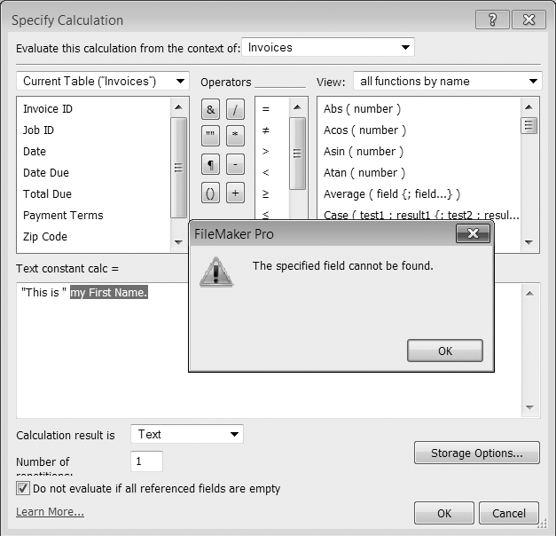 When you click OK, FileMaker tries to evaluate your calculation. If it finds any part of the text that seems like it should be a field name, but there's no field with that name, then you see this error message. Notice that in the window behind the warning, FileMaker highlights the part of your calculation it doesn't understand.Sometimes you've made a typing error, but sometimes the field you want is in another table.