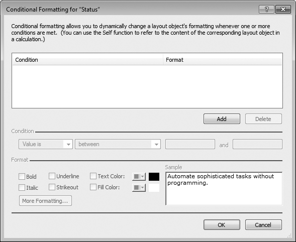 The Conditional Formatting dialog box lets you assign formatting to a field, button, or text object that kicks in only when certain conditions are met. Simply click Add to add a new condition. Use the pop-up menus and boxes below the Condition line to tell FileMaker under what conditions the formatting should apply, and tell it what formatting you want by tweaking the options under Format.