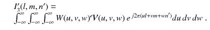 
$$\displaystyle\begin{array}{rcl} & & I'_{3}(l,m,n') = \\ & & \int _{-\infty }^{\infty }\int _{ -\infty }^{\infty }\int _{ -\infty }^{\infty }W(u,v,w)\mathcal{V}(u,v,w)\,e^{\,j2\pi (ul+vm+wn')}du\,dv\,dw\;.{}\end{array}$$
