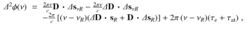 
$$\displaystyle\begin{array}{rcl} \varDelta ^{2}\phi (\nu )& =& \frac{2\pi \nu } {c}\mathbf{D}\,\boldsymbol{\cdot }\,\varDelta \mathbf{s}_{\nu R} -\frac{2\pi \nu } {c}\varDelta \mathbf{D}\,\boldsymbol{\cdot }\,\varDelta \mathbf{s}_{\nu R} \\ & & -\frac{2\pi } {c}\left [(\nu -\nu _{R})(\varDelta \mathbf{D}\,\boldsymbol{\cdot }\,\mathbf{s}_{R} + \mathbf{D}\,\boldsymbol{\cdot }\,\varDelta \mathbf{s}_{R})\right ] + 2\pi \,(\nu -\nu _{R})(\tau _{e} +\tau _{\mathrm{at}})\;,{}\end{array}$$
