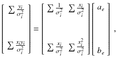 
$$\displaystyle{ \left [\begin{array}{*{10}c} \sum \frac{y_{i}} {\sigma _{i}^{2}}\\ \\ \\ \sum \frac{x_{i}y_{i}} {\sigma _{i}^{2}}\\ \end{array} \right ] = \left [\begin{array}{*{10}c} \sum \frac{1} {\sigma _{i}^{2}}\quad & \sum \frac{x_{i}} {\sigma _{i}^{2}}\\ \\ \\ \sum \frac{x_{i}} {\sigma _{i}^{2}} \quad & \sum \frac{x_{i}^{2}} {\sigma _{i}^{2}}\\ \end{array} \right ]\left [\begin{array}{*{10}c} a_{e}\\ \ \\ \ \\ \ \\ b_{e}\\ \end{array} \right ]\;, }$$
