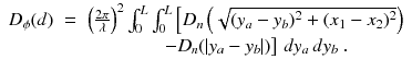 
$$\displaystyle\begin{array}{rcl} D_{\phi }(d)& =& \left (\frac{2\pi } {\lambda } \right )^{2}\int _{ 0}^{L}\int _{ 0}^{L}\left [D_{ n}\left (\sqrt{(y_{a } - y_{b } )^{2 } + (x_{1 } - x_{2 } )^{2}}\right )\right. \\ & & \quad \quad \quad \quad \left.-D_{n}(\vert y_{a} - y_{b}\vert )\right ]\,dy_{a}\,dy_{b}\;. {}\end{array}$$
