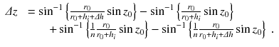 
$$\displaystyle{ \begin{array}{rl} \varDelta z&\ =\sin ^{-1}\left \{ \frac{r_{0}} {r_{0}+h_{i}+\varDelta h}\sin z_{0}\right \} -\sin ^{-1}\left \{ \frac{r_{0}} {r_{0}+h_{i}}\sin z_{0}\right \} \\ & \;\ \ \ \quad +\sin ^{-1}\left \{ \frac{1} {n} \frac{r_{0}} {r_{0}+h_{i}}\sin z_{0}\right \} -\sin ^{-1}\left \{ \frac{1} {n} \frac{r_{0}} {r_{0}+h_{i}+\varDelta h}\sin z_{0}\right \}\;. \end{array} }$$
