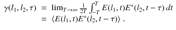 
$$\displaystyle\begin{array}{rcl} \gamma (l_{1},l_{2},\tau )& =& \lim _{T\rightarrow \infty } \frac{1} {2T}\int _{-T}^{T}E(l_{ 1},t)E^{{\ast}}(l_{ 2},t-\tau )\,dt \\ & =& \langle E(l_{1},t)E^{{\ast}}(l_{ 2},t-\tau )\rangle \;. {}\end{array}$$
