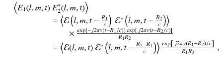 
$$\displaystyle\begin{array}{rcl} & & \Big\langle E_{1}(l,m,t)\left.E_{2}^{{\ast}}(l,m,t)\right \rangle \\ & & \phantom{\Big\langle E_{1}(l,m,t)} = \left \langle \mathcal{E}\left (l,m,t -\frac{R_{1}} {c} \right )\ \mathcal{E}^{{\ast}}\left (l,m,t -\frac{R_{2}} {c} \right )\right \rangle \\ & & \phantom{\Big\langle E_{1}(l,m,t)}\qquad \times \frac{\exp [-j2\pi \nu (t - R_{1}/c)]\exp [\,j2\pi \nu (t - R_{2}/c)]} {R_{1}R_{2}} \\ & & \phantom{\Big\langle E_{1}(l,m,t)} = \left \langle \mathcal{E}(l,m,t)\;\mathcal{E}^{{\ast}}\left (l,m,t -\frac{R_{2} - R_{1}} {c} \right )\right \rangle \frac{\exp \left [\,j2\pi \nu (R_{1} - R_{2})/c\right ]} {R_{1}R_{2}} \;,{}\end{array}$$
