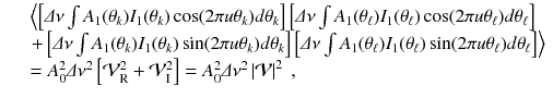 
$$\displaystyle\begin{array}{rcl} & & \left \langle \left [\varDelta \nu \int A_{1}(\theta _{k})I_{1}(\theta _{k})\cos (2\pi u\theta _{k})d\theta _{k}\right ]\left [\varDelta \nu \int A_{1}(\theta _{\ell})I_{1}(\theta _{\ell})\cos (2\pi u\theta _{\ell})d\theta _{\ell}\right ]\right. \\ & & \left.+\left [\varDelta \nu \int A_{1}(\theta _{k})I_{1}(\theta _{k})\sin (2\pi u\theta _{k})d\theta _{k}\right ]\left [\varDelta \nu \int A_{1}(\theta _{\ell})I_{1}(\theta _{\ell})\sin (2\pi u\theta _{\ell})d\theta _{\ell}\right ]\right \rangle \\ & & = A_{0}^{2}\varDelta \nu ^{2}\left [\mathcal{V}_{\mathrm{ R}}^{2} + \mathcal{V}_{\mathrm{ I}}^{2}\right ] = A_{ 0}^{2}\varDelta \nu ^{2}\left \vert \mathcal{V}\right \vert ^{2}\;, {}\end{array}$$
