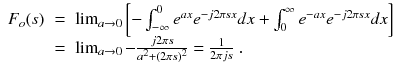 
$$\displaystyle\begin{array}{rcl} F_{o}(s)& =& \lim _{a\rightarrow 0}\left [-\int _{-\infty }^{0}e^{ax}e^{-j2\pi sx}dx +\int _{ 0}^{\infty }e^{-ax}e^{-j2\pi sx}dx\right ] \\ & =& \lim _{a\rightarrow 0} - \frac{j2\pi s} {a^{2} + (2\pi s)^{2}} = \frac{1} {2\pi js}\;. {}\end{array}$$
