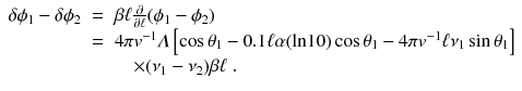 
$$\displaystyle\begin{array}{rcl} \delta \phi _{1} -\delta \phi _{2}& =& \beta \ell\frac{\partial } {\partial \ell}(\phi _{1} -\phi _{2}) \\ & =& 4\pi v^{-1}\varLambda \left [\cos \theta _{ 1} - 0.1\ell\alpha (\text{ln}10)\cos \theta _{1} - 4\pi v^{-1}\ell\nu _{ 1}\sin \theta _{1}\right ] \\ & & \quad \times (\nu _{1} -\nu _{2})\beta \ell\;. {}\end{array}$$
