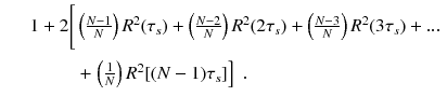 
$$\displaystyle\begin{array}{rcl} & & 1 + 2\Bigg[\Bigg.\left (\frac{N - 1} {N} \right )R^{2}(\tau _{ s}) + \left (\frac{N - 2} {N} \right )R^{2}(2\tau _{ s}) + \left (\frac{N - 3} {N} \right )R^{2}(3\tau _{ s}) +... \\ & & \phantom{1 + 2\Bigg[\Bigg.} + \left.\left ( \frac{1} {N}\right )R^{2}[(N - 1)\tau _{ s}]\right ]\;. {}\end{array}$$
