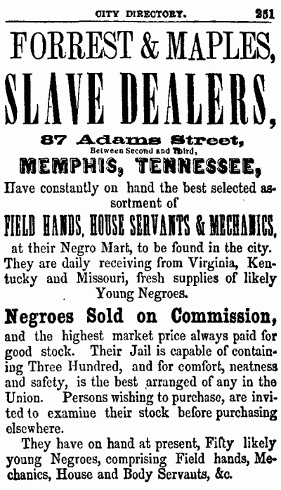 CITY DIRECTORY. 251 -------------------- FORREST & MAPLES, SLAVE DEALERS, 87 Adams Street, Between Second and Third, MEMPHIS, TENNESSEE, Have constantly on hand the best selected assortment of FIELD HANDS, HOUSE SERVANTS & MECHANICS, at their Negro Mart, to be found in the city. They are daily receiving from Virginia, Kentucky and Missouri, fresh supplies of likely Young Negroes. Negroes Sold on Commission, and the highest market price always paid for good stock. Their Jail is capable of containing Three Hundred, and for comfort, neatness and safety, is the best arranged of any in the Union. Persons wishing to purchase, are invited to examine their stock before purchasing elsewhere. They have on hand at present, Fifty likely young Negroes, comprising Field hands, Mechanics, House and Body Servants, &c. 