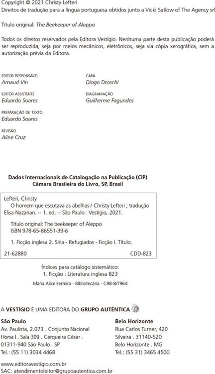 Dados Internacionais de Catalogação na Publicação (CIP) Câmara Brasileira do Livro, SP, Brasil A VESTÍGIO É UMA EDITORA DO GRUPO AUTÊNTICA  São Paulo Av. Paulista, 2.073 . Conjunto Nacional Horsa I . Sala 309 . Cerqueira César . 01311-940 São Paulo . SP Tel.: (55 11) 3034 4468 www.editoravestigio.com.br SAC: atendimentoleitor@grupoautentica.com.br Copyright © 2021 Christy Lefteri Direitos de tradução para a língua portuguesa obtidos junto a Vicki Satlow of The Agency srl Título original: The Beekeeper of Aleppo Todos os direitos reservados pela Editora Vestígio. Nenhuma parte desta publicação poderá ser reproduzida, seja por meios mecânicos, eletrônicos, seja via cópia xerográfica, sem a autorização prévia da Editora. editor responsável Arnaud Vin editor assistente Eduardo Soares preparação de texto Eduardo Soares revisão Aline Cruz capa Diogo Droschi diagramação Guilherme Fagundes Lefteri, Christy O homem que escutava as abelhas / Christy Lefteri ; tradução Elisa Nazarian. -- 1. ed. -- São Paulo : Vestígio, 2021. Título original: The beekeeper of Aleppo ISBN 978-65-86551-39-6 1. Ficção inglesa 2. Síria - Refugiados - Ficção I. Título. 21-62880 CDD-823 Índices para catálogo sistemático: 1. Ficção : Literatura inglesa 823 Maria Alice Ferreira - Bibliotecária - CRB-8/7964 Belo Horizonte Rua Carlos Turner, 420 Silveira . 31140-520 Belo Horizonte . MG Tel.: (55 31) 3465 4500