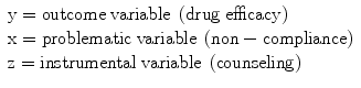 
$$ \begin{array}{l}\mathrm{y}=\mathrm{outcome}\;\mathrm{variable}\;\left(\mathrm{drug}\;\mathrm{efficacy}\right)\hfill \\ {}\mathrm{x}=\mathrm{problematic}\;\mathrm{variable}\;\left(\mathrm{n}\mathrm{o}\mathrm{n}-\mathrm{compliance}\right)\hfill \\ {}\mathrm{z}=\mathrm{instrumental}\;\mathrm{variable}\;\left(\mathrm{counseling}\right)\hfill \end{array} $$
