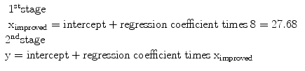 
$$ \begin{array}{l}\begin{array}{l}{1}^{\mathrm{st}}\mathrm{stage}\\ {}{\mathrm{x}}_{\mathrm{improved}}=\mathrm{intercept}+\mathrm{regression}\;\mathrm{coefficient}\;\mathrm{times}\;8=27.68\end{array}\hfill \\ {}{2}^{\mathrm{nd}}\mathrm{stage}\hfill \\ {}\mathrm{y}=\mathrm{intercept}+\mathrm{regression}\;\mathrm{coefficient}\;\mathrm{times}\;{\mathrm{x}}_{\mathrm{improved}}\hfill \end{array} $$
