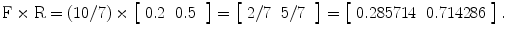 
$$ \mathrm{F}\times \mathrm{R}=\left(10/7\right)\times \left[\begin{array}{cc}0.2& 0.5\end{array}\;\right]=\left[\begin{array}{cc}2/7& 5/7\end{array}\;\right]=\left[\begin{array}{cc}0.285714& 0.714286\end{array}\right]. $$
