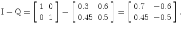 
$$ \mathrm{I}-\mathrm{Q}=\left[\begin{array}{cc}1& 0\\ {}0& 1\end{array}\right]-\left[\begin{array}{ll}0.3\hfill & 0.6\hfill \\ {}0.45\hfill & 0.5\hfill \end{array}\right]=\left[\begin{array}{ll}0.7\hfill & -0.6\hfill \\ {}0.45\hfill & -0.5\hfill \end{array}\right]. $$
