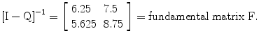 
$$ {\left[\mathrm{I}-\mathrm{Q}\right]}^{-1}=\left[\begin{array}{ll}6.25\hfill & 7.5\hfill \\ {}5.625\hfill & 8.75\hfill \end{array}\right]=\mathrm{fundamental}\;\mathrm{matrix}\;\mathrm{F}. $$
