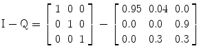 
$$ \mathrm{I}-\mathrm{Q}=\left[\begin{array}{lll}1\hfill & 0\hfill & 0\hfill \\ {}0\hfill & 1\hfill & 0\hfill \\ {}0\hfill & 0\hfill & 1\hfill \end{array}\right]-\left[\begin{array}{lll}0.95\hfill & 0.04\hfill & 0.0\hfill \\ {}0.0\hfill & 0.0\hfill & 0.9\hfill \\ {}0.0\hfill & 0.3\hfill & 0.3\hfill \end{array}\right] $$
