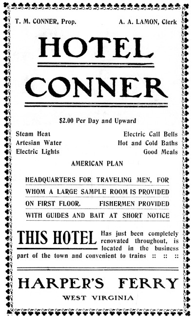 T. M. CONNER, Prop. A. A. LAMON, Clerk HOTEL CONNER $2.00 Per Day and Upward Steam Heat Artesian Water Electric Lights Electric Call Bells Hot and Cold Baths Good Meals AMERICAN PLAN HEADQUARTERS FOR TRAVELING MEN, FOR WHOM A LARGE SAMPLE ROOM IS PROVIDED ON FIRST FLOOR. FISHERMEN PROVIDED WITH GUIDES AND BAIT AT SHORT NOTICE THIS HOTEL Has just been completely renovated throughout, is located in the business part of the town and convenient to trains :: :: :: HARPER'S FERRY WEST VIRGINIA