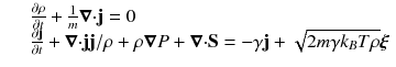 
$$\displaystyle\begin{array}{rcl} & & \frac{\partial \rho } {\partial t} + \frac{1} {m}\boldsymbol{\nabla }\mathbf{\cdot j} = 0 \\ & & \frac{\partial \mathbf{j}} {\partial t} +\boldsymbol{ \nabla }\mathbf{\cdot jj}/\rho +\rho \boldsymbol{ \nabla }P +\boldsymbol{ \nabla }\mathbf{\cdot S} = -\gamma \mathbf{j} + \sqrt{2m\gamma k_{B } T\rho }\boldsymbol{\xi }{}\end{array}$$
