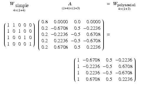 
$$\displaystyle\begin{array}{rcl} \begin{array}{cccc} \mathop{W_{\mbox{ simple}}}\limits _{4\times (1+4)} & \mathop{ A_{{ \phantom{4}}}}\limits _{(1+4)\times (1+3)} & =&\mathop{W_{\mathtt{polynomial}}}\limits _{4\times (1+3)}\\ \\ \left (\begin{array}{r rrrr} 1&1&0&0&0\\ 1 &0 &1 &0 &0 \\ 1&0&0&1&0\\ 1 &0 &0 &0 &1\\ \end{array} \right )&\left (\begin{array}{r rrrr} 0.8& 0.0000& 0.0& 0.0000\\ 0.2 & - 0.6708 & 0.5 & - 0.2236 \\ 0.2& - 0.2236& - 0.5& 0.6708\\ 0.2 & 0.2236 & - 0.5 & - 0.6708 \\ 0.2& 0.6708& 0.5& 0.2236\\ \end{array} \right )& =& \\ \\ &\multicolumn{3}{r} {\left (\begin{array}{r rrrr} 1& - 0.6708& 0.5& - 0.2236\\ 1 & - 0.2236 & - 0.5 & 0.6708 \\ 1& 0.2236& - 0.5& - 0.6708\\ 1 & 0.6708 & 0.5 & 0.2236\\ \end{array} \right )}\end{array}& & {}\\ \end{array}$$
