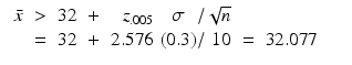 
$$\displaystyle\begin{array}{rcl} \begin{array}{lc lcr@{\,}c@{}c@{}rcl} \bar{x}&>&32&+& z_{.005}\,& \sigma &/&\sqrt{n}& \\ & =&32&+&2.576\,&(0.3)&/& 10& =&32.077\end{array} & & {}\\ \end{array}$$
