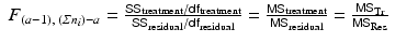 
$$\displaystyle\begin{array}{rcl} F_{(a-1),\;\left (\varSigma n_{i}\right )-a} = \frac{\mathsf{SS}_{\mathrm{treatment}}/\mathsf{df}_{\mathrm{treatment}}} {\mathsf{SS}_{\mathrm{residual}}/\mathsf{df}_{\mathrm{residual}}} = \frac{\mathsf{MS}_{\mathrm{treatment}}} {\mathsf{MS}_{\mathrm{residual}}} = \frac{\mathsf{MS}_{\mathrm{Tr}}} {\mathsf{MS}_{\mathrm{Res}}}& &{}\end{array}$$
