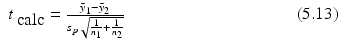 
$$\displaystyle\begin{array}{rcl} t_{\mbox{ calc}} = \frac{\bar{y}_{1} -\bar{ y}_{2}} {s_{p}\sqrt{ \frac{1} {n_{1}} + \frac{1} {n_{2}}} } \qquad \qquad \qquad \qquad \qquad (5.13)& & {}\\ \end{array}$$
