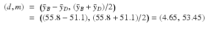 
$$\displaystyle\begin{array}{rcl} (d,m)& =& {\bigl (\bar{y}_{B} -\bar{ y}_{D},\,(\bar{y}_{B} +\bar{ y}_{D})/2\bigr )} {}\\ & =& {\bigl ((55.8 - 51.1),\,(55.8 + 51.1)/2\bigr )} = (4.65,\,53.45) {}\\ \end{array}$$
