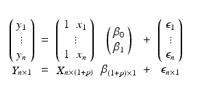 
$$\displaystyle\begin{array}{rcl} \begin{array}{cccccc} \\ \left (\begin{array}{c} y_{1}\\ \vdots \\ y_{n}\end{array} \right )& =&\left (\begin{array}{c} 1\;\;x_{1}\\ \vdots \\ 1\;\;x_{n} \end{array} \right )&\left (\begin{array}{c} \beta _{0}\\ \beta _{ 1} \end{array} \right )&+&\left (\begin{array}{c} \epsilon _{1}\\ \vdots\\ \epsilon _{n} \end{array} \right ) \\ \mathop{Y }_{n\times 1} & =& \mathop{X}_{n\times (1+p)} & \mathop{ \beta } _{(1+p)\times 1} & +& \mathop{\epsilon }_{n\times 1}\end{array} & &{}\end{array}$$
