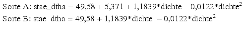 
$$ \begin{aligned}& \text{Sorte A: stae}\_\text{dtha}=\text{49,58}+\text{5,371}+\text{1,1839*dichte}-\text{0,0122*dicht}{{\text{e}}^{\text{2}}}\\& \text{Sorte B: stae}\_\text{dtha}=\text{49,58}+\text{1,1839*dichte}~-\text{0,0122*dicht}{{\text{e}}^{\text{2}}}\end{aligned} $$
