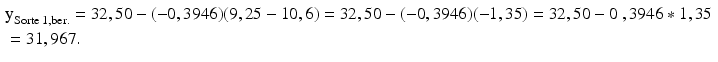 
$$ \begin{aligned}& {{\text{y}}_{\text{Sorte 1},\text{ber}.}}=\text{32},\text{5}0-(-0,\text{3946})(\text{9},\text{25}-\text{1}0,\text{6})=\text{32},\text{5}0-(-0,\text{3946} )(-\text{1},\text{35} )=\text{32},\text{5}0-0\text{ },\text{3946}*\text{1},\text{35}~ \\& =\text{31},\text{967}.\end{aligned} $$
