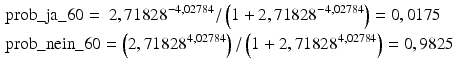 
$$\begin{aligned} & \text{prob}\_\text{ja}\_\text{6}0=\text{ 2},\text{7182}{{\text{8}}^{-\text{4},0\text{2784}}}/\left( \text{1}+\text{2},\text{7182}{{\text{8}}^{-\text{4},0\text{2784}}} \right)=0,0\text{175} \\ & \text{prob}\_\text{nein}\_\text{6}0=\left( \text{2},\text{7182}{{\text{8}}^{\text{4},0\text{2784}}} \right)/\left( \text{1}+\text{2},\text{7182}{{\text{8}}^{\text{4},0\text{2784}}} \right)=0,\text{9825} \end{aligned}$$
