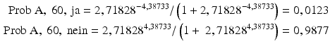 
$$\begin{aligned} \text{Prob A},\text{ 6}0,\text{ ja}=\text{2},\text{7182}{{\text{8}}^{-\text{4},\text{38733}}}/\left( \text{1}+\text{2},\text{7182}{{\text{8}}^{-\text{4},\text{38733}}} \right)=0,0\text{123} \\ \text{Prob A},\text{ 6}0,\text{ nein}=\text{2},\text{7182}{{\text{8}}^{\text{4},\text{38733}}}/\left( \text{1}+\text{ 2},\text{7182}{{\text{8}}^{\text{4},\text{38733}}} \right)=0,\text{9877} \end{aligned}$$
