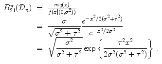 
$$\displaystyle\begin{array}{rcl} B_{21}^{\pi }(\mathcal{D}_{ n})& =&{ m_{2}(x) \over f(x\vert (0,{\sigma }^{2}))} {}\\ & =& \dfrac{\sigma } {\sqrt{{\sigma }^{2 } + {\tau }^{2}}} \dfrac{{e}^{-{x}^{2}/2({\sigma }^{2}+{\tau }^{2}) }} {{e}^{-{x}^{2}/2{\sigma }^{2} }} {}\\ & =& \sqrt{ \dfrac{{\sigma }^{2 } } {{\sigma }^{2} + {\tau }^{2}}}\exp \left \{ \dfrac{{\tau }^{2}{x}^{2}} {2{\sigma }^{2}({\sigma }^{2} + {\tau }^{2})}\right \}\,. {}\\ \end{array}$$
