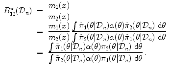 
$$\displaystyle\begin{array}{rcl} B_{12}^{\pi }(\mathcal{D}_{ n})& =& \dfrac{m_{1}(x)} {m_{2}(x)} \\ & =& \dfrac{m_{1}(x)} {m_{2}(x)}\,\dfrac{\int \tilde{\pi }_{1}(\theta \vert \mathcal{D}_{n})\alpha (\theta )\tilde{\pi }_{2}(\theta \vert \mathcal{D}_{n})\mbox{ d}\theta } {\int \tilde{\pi }_{2}(\theta \vert \mathcal{D}_{n})\alpha (\theta )\tilde{\pi }_{1}(\theta \vert \mathcal{D}_{n})\mbox{ d}\theta } \\ & =& \dfrac{\int \tilde{\pi }_{1}(\theta \vert \mathcal{D}_{n})\alpha (\theta )\pi _{2}(\theta \vert \mathcal{D}_{n})\mbox{ d}\theta } {\int \tilde{\pi }_{2}(\theta \vert \mathcal{D}_{n})\alpha (\theta )\pi _{1}(\theta \vert \mathcal{D}_{n})\mbox{ d}\theta }\,. {}\end{array}$$
