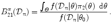 
$$\displaystyle{B_{21}^{\pi }(\mathcal{D}_{n}) = \dfrac{\int _{\varTheta }f(\mathcal{D}_{n}\vert \theta )\pi _{2}(\theta )\,\mbox{ d}\theta } {f(\mathcal{D}_{n}\vert \theta _{0})} \,.}$$
