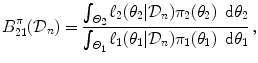 
$$\displaystyle{B_{21}^{\pi }(\mathcal{D}_{ n}) = \frac{\int _{\varTheta _{2}}\ell_{2}(\theta _{2}\vert \mathcal{D}_{n})\pi _{2}(\theta _{2})\,\mbox{ d}\theta _{2}} {\int _{\varTheta _{1}}\ell_{1}(\theta _{1}\vert \mathcal{D}_{n})\pi _{1}(\theta _{1})\,\mbox{ d}\theta _{1}}\,,}$$
