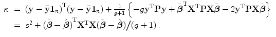 
$$\displaystyle\begin{array}{rcl} \kappa & =& {(\mathbf{y} -\bar{\mathbf{y}}\mathbf{1}_{n})}^{\text{T}}(\mathbf{y} -\bar{\mathbf{y}}\mathbf{1}_{n}) + \frac{1} {g + 1}\left \{-g{\mathbf{y}}^{\text{T}}\mathbf{P}\mathbf{y} +\tilde{\boldsymbol{ {\beta }}}^{\text{T}}{\mathbf{X}}^{\text{T}}\mathbf{P}\mathbf{X}\tilde{\boldsymbol{\beta }} - 2{\mathbf{y}}^{\text{T}}\mathbf{P}\mathbf{X}\tilde{\boldsymbol{\beta }}\right \} {}\\ & =& {s}^{2} + {(\tilde{\boldsymbol{\beta }} -\hat{\boldsymbol{ \beta }})}^{\text{T}}{\mathbf{X}}^{\text{T}}\mathbf{X}(\tilde{\boldsymbol{\beta }} -\hat{\boldsymbol{ \beta }})\big/(g + 1)\,. {}\\ \end{array}$$
