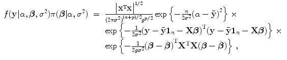 
$$\displaystyle\begin{array}{rcl} f(\mathbf{y}\vert \alpha,\boldsymbol{\beta },{\sigma }^{2})\pi (\boldsymbol{\beta }\vert \alpha,{\sigma }^{2})& =& \frac{\big\vert {\mathbf{X}}^{\text{T}}\mathbf{X}\big{\vert }^{1/2}} {{(2\pi {\sigma }^{2})}^{(n+p)/2}{g}^{p/2}}\exp \left \{- \frac{n} {2{\sigma }^{2}}{(\alpha -\bar{\mathbf{y}})}^{2}\right \} \times {}\\ & &\exp \left \{- \frac{1} {2{\sigma }^{2}}{(\mathbf{y} -\bar{\mathbf{y}}\mathbf{1}_{n} -\mathbf{X}\boldsymbol{\beta })}^{\text{T}}(\mathbf{y} -\bar{\mathbf{y}}\mathbf{1}_{n} -\mathbf{X}\boldsymbol{\beta })\right \} \times {}\\ & &\exp \left \{- \frac{1} {2g{\sigma }^{2}}{(\boldsymbol{\beta } -\tilde{\boldsymbol{ \beta }})}^{\text{T}}{\mathbf{X}}^{\text{T}}\mathbf{X}(\boldsymbol{\beta } -\tilde{\boldsymbol{ \beta }})\right \}\,, {}\\ \end{array}$$
