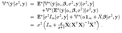 
$$\displaystyle\begin{array}{rcl}{ \mathbb{V}}^{\pi }(\tilde{\mathbf{y}}\vert {\sigma }^{2},\mathbf{y})& =& {\mathbb{E}}^{\pi }[{\mathbb{V}}^{\pi }(\tilde{\mathbf{y}}\vert \alpha,\boldsymbol{\beta },{\sigma }^{2},\mathbf{y})\vert {\sigma }^{2},\mathbf{y}] {}\\ & & \quad + {\mathbb{V}}^{\pi }({\mathbb{E}}^{\pi }(\tilde{\mathbf{y}}\vert \alpha,\boldsymbol{\beta },{\sigma }^{2})\vert {\sigma }^{2},\mathbf{y}) {}\\ & =& {\mathbb{E}}^{\pi }[{\sigma }^{2}I_{ m}\vert {\sigma }^{2},\mathbf{y}] + {\mathbb{V}}^{\pi }(\alpha \mathbf{1}_{ m} +\tilde{ X}\boldsymbol{\beta }\vert {\sigma }^{2},\mathbf{y}) {}\\ & =& {\sigma }^{2}\left (I_{ m} + \frac{g} {g + 1}\tilde{\mathbf{X}}{({\mathbf{X}}^{\mathsf{T}}\mathbf{X})}^{-1}\tilde{{\mathbf{X}}}^{\mathsf{T}}\right )\,. {}\\ \end{array}$$
