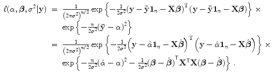 
$$\displaystyle\begin{array}{rcl} \ell(\alpha,\boldsymbol{\beta },{\sigma }^{2}\vert \mathbf{y})& =& \frac{1} {{\left (2\pi {\sigma }^{2}\right )}^{n/2}}\exp \left \{- \frac{1} {2{\sigma }^{2}}{\left (\mathbf{y} -\bar{\mathbf{y}}\mathbf{1}_{n} -\mathbf{X}\boldsymbol{\beta }\right )}^{\text{T}}\left (\mathbf{y} -\bar{\mathbf{y}}\mathbf{1}_{n} -\mathbf{X}\boldsymbol{\beta }\right )\right \} \times {}\\ & &\exp \left \{- \frac{n} {2{\sigma }^{2}}{(\bar{\mathbf{y}} - \alpha )}^{2}\right \} {}\\ & =& \frac{1} {{\left (2\pi {\sigma }^{2}\right )}^{n/2}}\exp \left \{- \frac{1} {2{\sigma }^{2}}{\left (\mathbf{y} -\hat{ \alpha }\mathbf{1}_{n} -\mathbf{X}\hat{\boldsymbol{\beta }}\right )}^{\text{T}}\left (\mathbf{y} -\hat{ \alpha }\mathbf{1}_{n} -\mathbf{X}\hat{\boldsymbol{\beta }}\right )\right \} \times {}\\ & &\exp \left \{- \frac{n} {2{\sigma }^{2}}{(\hat{\alpha } - \alpha )}^{2} - \frac{1} {2{\sigma }^{2}}{(\boldsymbol{\beta } -\hat{\boldsymbol{ \beta }})}^{\mathsf{T}}{\mathbf{X}}^{\mathsf{T}}\mathbf{X}(\boldsymbol{\beta } -\hat{\boldsymbol{ \beta }})\right \}\,. {}\\ \end{array}$$
