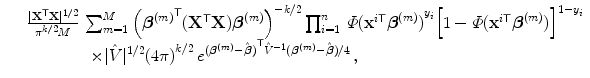 
$$\displaystyle\begin{array}{rcl} & & \frac{\vert {\mathbf{X}}^{\mathsf{T}}\mathbf{X}{\vert }^{1/2}} {{\pi }^{k/2}M} \,\sum _{m=1}^{M}{\left ({\boldsymbol{{\beta }}^{(m)}}^{\mathsf{T}}({\mathbf{X}}^{\mathsf{T}}\mathbf{X})\boldsymbol{{\beta }}^{(m)}\right )}^{-k/2}\prod _{ i=1}^{n}\,\varPhi {({\mathbf{x}}^{i\mathsf{T}}\boldsymbol{{\beta }}^{(m)})}^{y_{i} }{\left [1 -\varPhi ({\mathbf{x}}^{i\mathsf{T}}\boldsymbol{{\beta }}^{(m)})\right ]}^{1-y_{i} } \\ & & \qquad \qquad \times \vert \hat{V }{\vert }^{1/2}{(4\pi )}^{k/2}\,{e}^{{(\boldsymbol{{\beta }}^{(m)}-\hat{\boldsymbol{\beta }})}^{\mathsf{T}}\hat{{V }}^{-1}(\boldsymbol{{\beta }}^{(m)}-\hat{\boldsymbol{\beta }})/4 }\,, {}\end{array}$$
