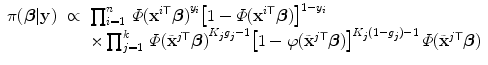 
$$\displaystyle\begin{array}{rcl} \pi (\boldsymbol{\beta }\vert \mathbf{y})& \propto & \prod _{i=1}^{n}\,\varPhi {({\mathbf{x}}^{i\mathsf{T}}\boldsymbol{\beta })}^{y_{i} }{\left [1 -\varPhi ({\mathbf{x}}^{i\mathsf{T}}\boldsymbol{\beta })\right ]}^{1-y_{i} } {}\\ & & \times \prod _{j=1}^{k}\,\varPhi {(\tilde{{\mathbf{x}}}^{j\mathsf{T}}\boldsymbol{\beta })}^{K_{j}g_{j}-1}{\left [1 - \varphi (\tilde{{\mathbf{x}}}^{j\mathsf{T}}\boldsymbol{\beta })\right ]}^{K_{j}(1-g_{j})-1}\,\varPhi (\tilde{{\mathbf{x}}}^{j\mathsf{T}}\boldsymbol{\beta }) {}\\ \end{array}$$
