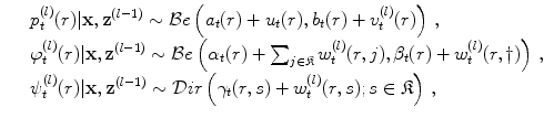 
$$\displaystyle\begin{array}{rcl} & & p_{t}^{(l)}(r)\vert \mathbf{x},{\mathbf{z}}^{(l-1)} \sim \mathcal{B}e\left (a_{ t}(r) + u_{t}(r),b_{t}(r) + v_{t}^{(l)}(r)\right )\,, {}\\ & & \varphi _{t}^{(l)}(r)\vert \mathbf{x},{\mathbf{z}}^{(l-1)} \sim \mathcal{B}e\left (\alpha _{ t}(r) +\sum _{j\in \mathfrak{K}}w_{t}^{(l)}(r,j),\beta _{ t}(r) + w_{t}^{(l)}(r,\dag )\right )\,, {}\\ & & \psi _{t}^{(l)}(r)\vert \mathbf{x},{\mathbf{z}}^{(l-1)} \sim \mathcal{D}ir\left (\gamma _{ t}(r,s) + w_{t}^{(l)}(r,s);s \in \mathfrak{K}\right )\,, {}\\ \end{array}$$
