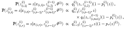 
$$\displaystyle\begin{array}{rcl} \mathbb{P}(z_{(i,1)}^{(l)} = s\vert x_{ (i,1)},z_{(i,2)}^{(l-1)},{\theta }^{(l)})& \propto & q_{ 1}^{(l)}(s,z_{ (i,2)}^{(l-1)})(1 - p_{ 1}^{(l)}(s))\,, {}\\ \mathbb{P}(z_{(i,t)}^{(l)} = s\vert x_{ (i,t)},z_{(i,t-1)}^{(l)},z_{ (i,t+1)}^{(l-1)},{\theta }^{(l)})& \propto & q_{ t-1}^{(l)}(z_{ (i,t-1)}^{(l)},s) {}\\ & & ~~~\times q_{t}(s,z_{(i,t+1)}^{(l-1)})(1 - p_{ t}^{(l)}(s))\,, {}\\ \mathbb{P}(z_{(i,\tau )}^{(l)} = s\vert x_{ (i,\tau )},z_{(i,\tau -1)}^{(l)},{\theta }^{(l)})& \propto & q_{ \tau -1}^{(l)}(z_{ (i,\tau -1)}^{(l)},s)(1 - p_{ \tau }{(s)}^{(l)})\,.{}\\ \end{array}$$
