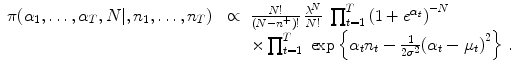 
$$\displaystyle\begin{array}{rcl} \pi (\alpha _{1},\ldots,\alpha _{T},N\vert,n_{1},\ldots,n_{T})\;& \propto &{ N! \over (N - {n}^{+})!}\,\frac{{\lambda }^{N}} {N!} \;\prod _{t=1}^{T}{(1 + {e}^{\alpha _{t} })}^{-N} \\ & & \times \prod _{t=1}^{T}\;\exp \left \{\alpha _{ t}n_{t} -{ 1 \over 2{\sigma }^{2}}{(\alpha _{t} - \mu _{t})}^{2}\right \}\,.{}\end{array}$$
