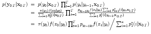 
$$\displaystyle\begin{array}{rcl} p(\mathbf{y}_{0:T}\vert \mathbf{x}_{0:T})& =& p(y_{0}\vert \mathbf{x}_{0:T})\,\prod _{t=1}^{T}p(y_{ t}\vert y_{t-1},\mathbf{x}_{0:T}) {}\\ & =& \frac{\pi (y_{1})f(x_{0}\vert y_{0})} {\sum _{i=1}^{\kappa }p_{0}^{\star }(i\vert \mathbf{x}_{0:T})}\,\prod _{t=1}^{T}\frac{p_{y_{t-1}y_{t}}f(x_{t}\vert y_{t})\sum _{i=1}^{\kappa }p_{t+1}^{\star }(i\vert y_{t},\mathbf{x}_{1:T})} {\sum _{i=1}^{\kappa }p_{t}^{\star }(i\vert y_{t-1},\mathbf{x}_{(1:T})} {}\\ & =& \pi (y_{0})f(x_{0}\vert y_{0})\prod _{t=1}^{T}p_{ y_{t-1}y_{t}}f(x_{t}\vert y_{t})\bigg/\sum _{i=1}^{\kappa }p_{ 1}^{\star }(i\vert \mathbf{x}_{ 0:T}) {}\\ \end{array}$$
