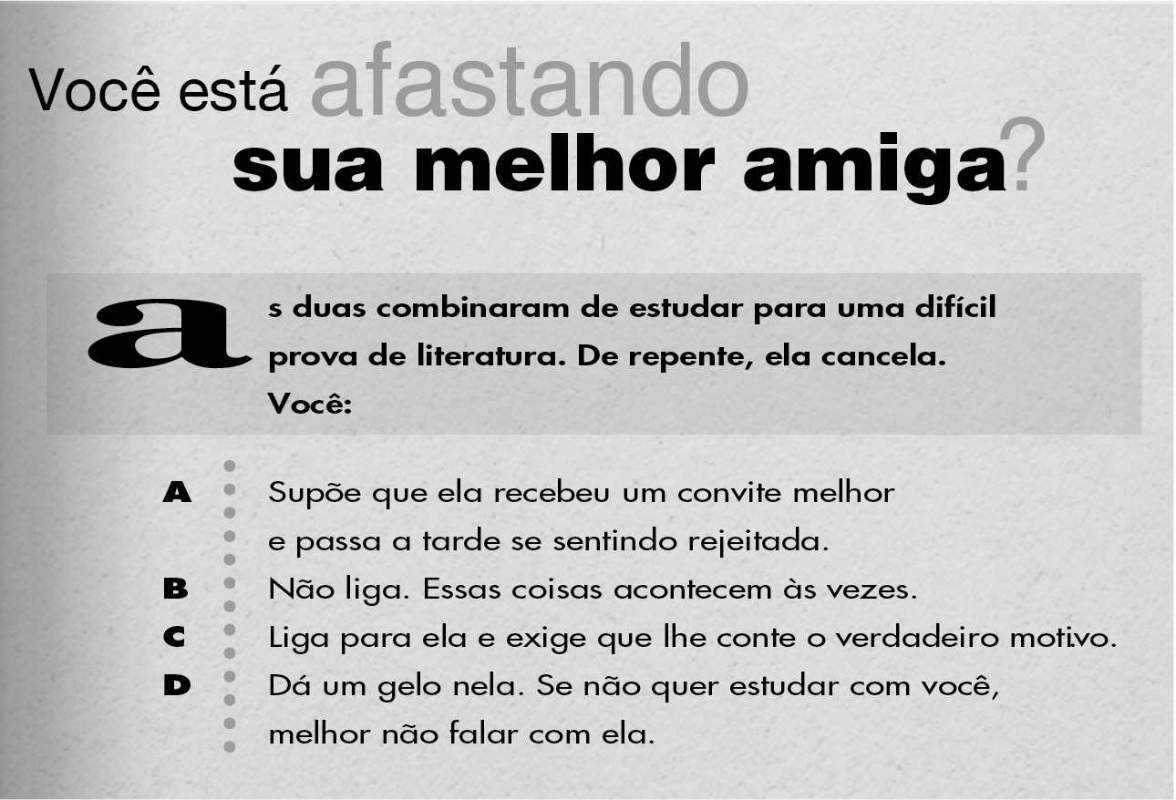 Você está afastando sua melhor amiga? As duas combinaram de estudar para uma difícil prova de literatura. De repente, ela cancela. Você: A: Supõe que ela recebeu um convite melhor e passa a tarde se sentindo rejeitada. B: Não liga. Essas coisas acontecem às vezes. C: Liga para ela e exige que lhe conte o verdadeiro motivo. D: Dá um gelo nela. Se não quer estudar com você, melhor não falar com ela.