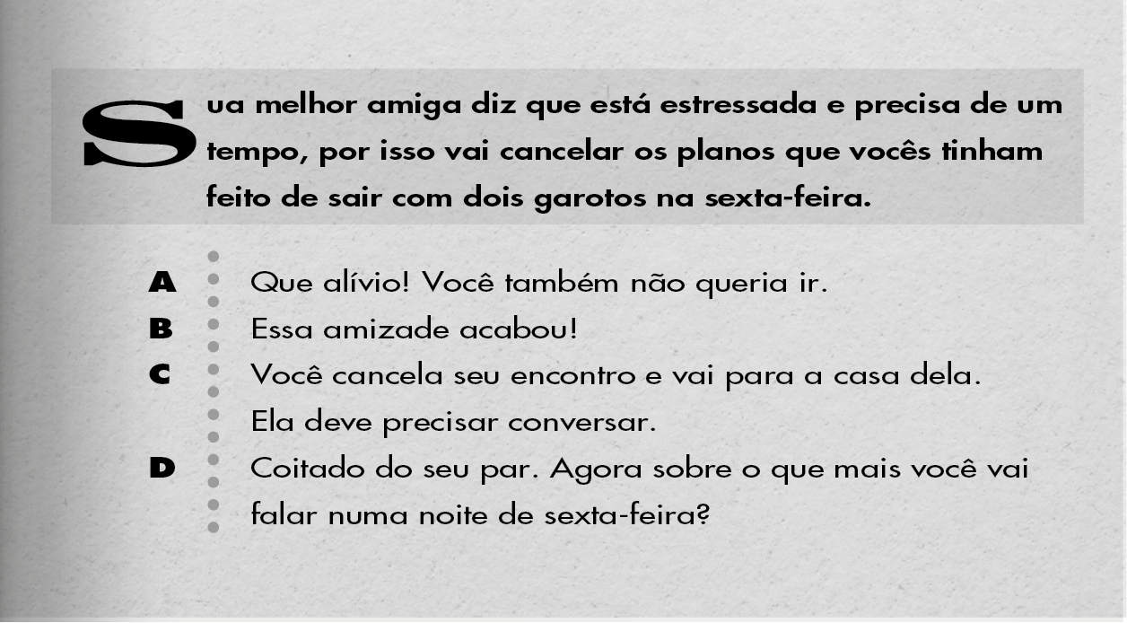 Sua melhor amiga diz que está estressada e precisa de um tempo, por isso vai cancelar os planos que vocês tinham feito de sair com dois garotos na sexta-feira. A: Que alívio! Você também não queria ir. B: Essa amizade acabou! C: Você cancela seu encontro e vai para a casa dela. Ela deve precisar conversar. D: Coitado do seu par. Agora sobre o que mais você vai falar numa noite de sexta-feira?