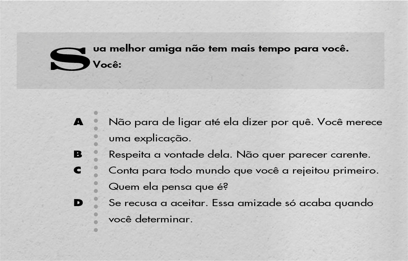 Sua melhor amiga não tem mais tempo para você. Você: A: Não para de ligar até ela dizer por quê. Você merece uma explicação. B: Respeita a vontade dela. Não quer parecer carente. C: Conta para todo mundo que você a rejeitou primeiro. Quem ela pensa que é? D: Se recusa a aceitar. Essa amizade só acaba quando você determinar.